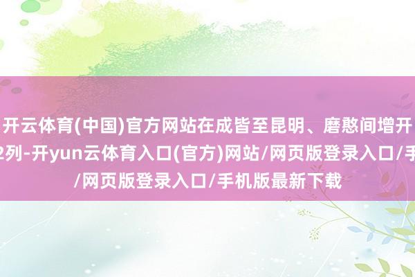 开云体育(中国)官方网站在成皆至昆明、磨憨间增开动车组列车各2列-开yun云体育入口(官方)网站/网页版登录入口/手机版最新下载