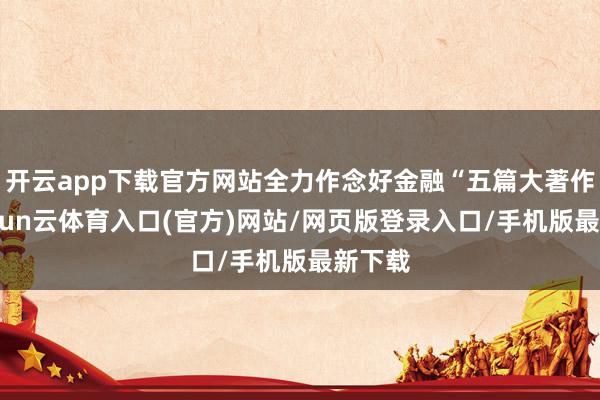 开云app下载官方网站全力作念好金融“五篇大著作”-开yun云体育入口(官方)网站/网页版登录入口/手机版最新下载