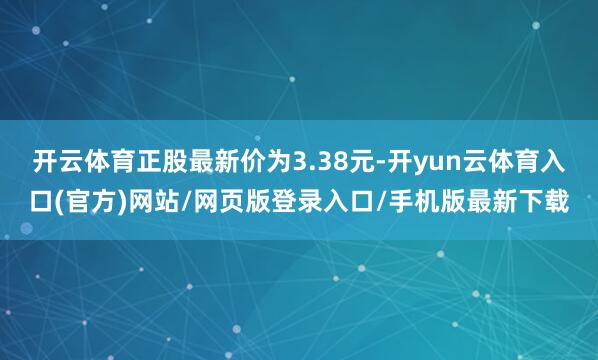 开云体育正股最新价为3.38元-开yun云体育入口(官方)网站/网页版登录入口/手机版最新下载