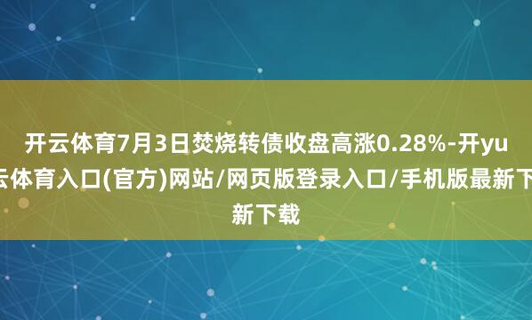 开云体育7月3日焚烧转债收盘高涨0.28%-开yun云体育入口(官方)网站/网页版登录入口/手机版最新下载
