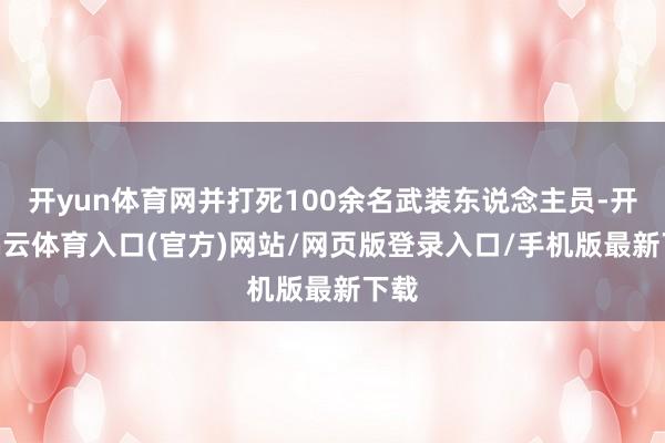 开yun体育网并打死100余名武装东说念主员-开yun云体育入口(官方)网站/网页版登录入口/手机版最新下载