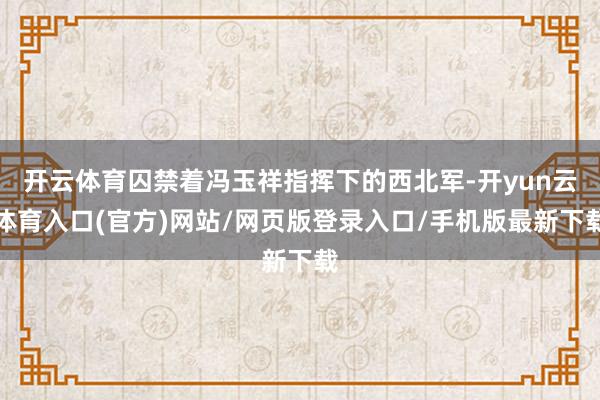 开云体育囚禁着冯玉祥指挥下的西北军-开yun云体育入口(官方)网站/网页版登录入口/手机版最新下载