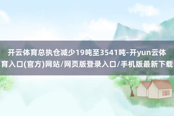 开云体育总执仓减少19吨至3541吨-开yun云体育入口(官方)网站/网页版登录入口/手机版最新下载