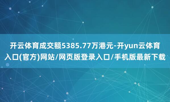 开云体育成交额5385.77万港元-开yun云体育入口(官方)网站/网页版登录入口/手机版最新下载
