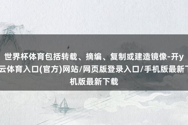 世界杯体育包括转载、摘编、复制或建造镜像-开yun云体育入口(官方)网站/网页版登录入口/手机版最新下载