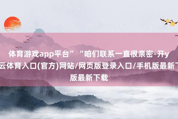 体育游戏app平台” “咱们联系一直很亲密-开yun云体育入口(官方)网站/网页版登录入口/手机版最新下载