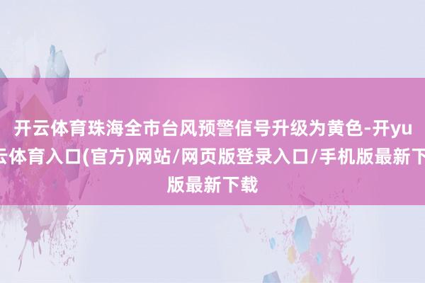 开云体育珠海全市台风预警信号升级为黄色-开yun云体育入口(官方)网站/网页版登录入口/手机版最新下载