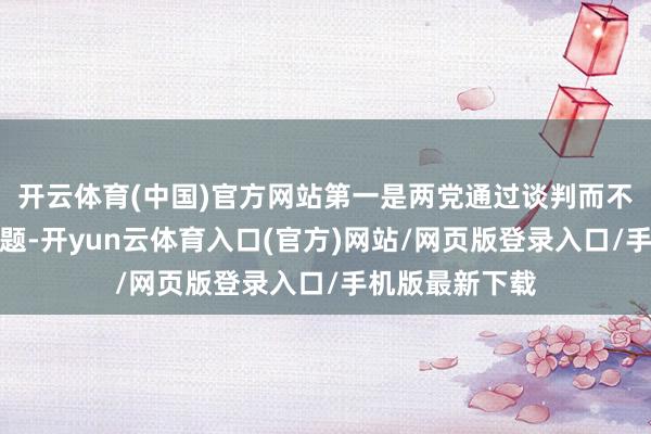 开云体育(中国)官方网站第一是两党通过谈判而不是抵挡处理问题-开yun云体育入口(官方)网站/网页版登录入口/手机版最新下载
