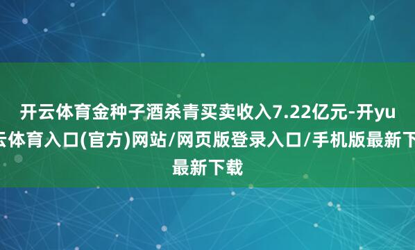 开云体育金种子酒杀青买卖收入7.22亿元-开yun云体育入口(官方)网站/网页版登录入口/手机版最新下载
