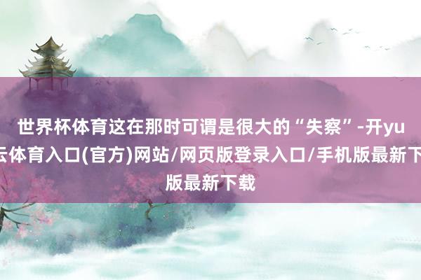 世界杯体育这在那时可谓是很大的“失察”-开yun云体育入口(官方)网站/网页版登录入口/手机版最新下载