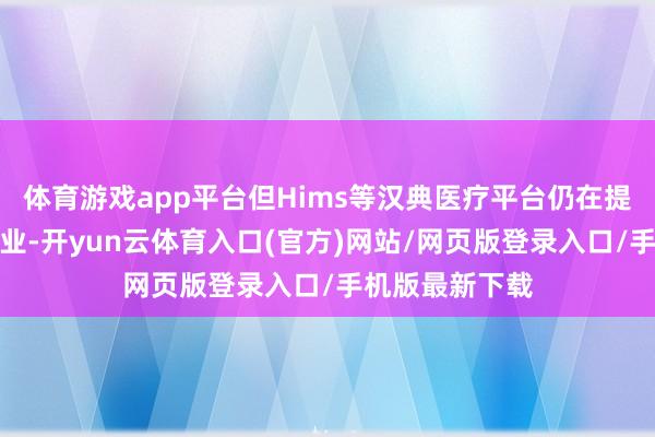 体育游戏app平台但Hims等汉典医疗平台仍在提供定制剂量就业-开yun云体育入口(官方)网站/网页版登录入口/手机版最新下载
