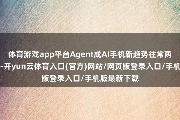体育游戏app平台Agent成AI手机新趋势往常两年的AI手机-开yun云体育入口(官方)网站/网页版登录入口/手机版最新下载