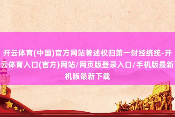 开云体育(中国)官方网站著述权归第一财经统统-开yun云体育入口(官方)网站/网页版登录入口/手机版最新下载