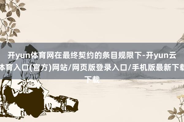 开yun体育网在最终契约的条目规限下-开yun云体育入口(官方)网站/网页版登录入口/手机版最新下载