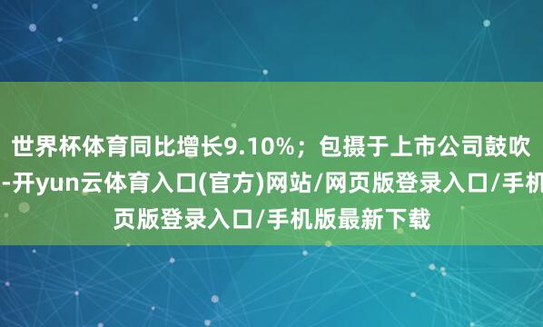 世界杯体育同比增长9.10%；包摄于上市公司鼓吹的净利润45-开yun云体育入口(官方)网站/网页版登录入口/手机版最新下载