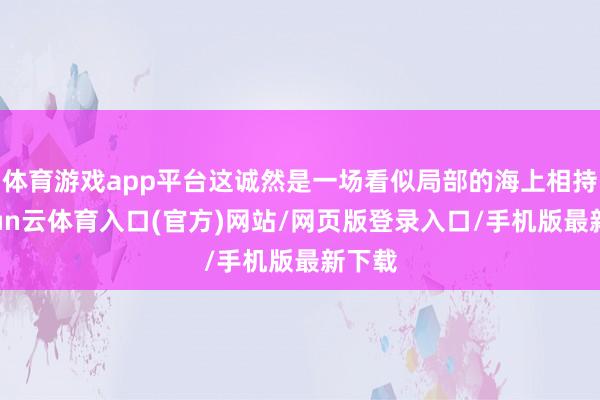 体育游戏app平台这诚然是一场看似局部的海上相持-开yun云体育入口(官方)网站/网页版登录入口/手机版最新下载