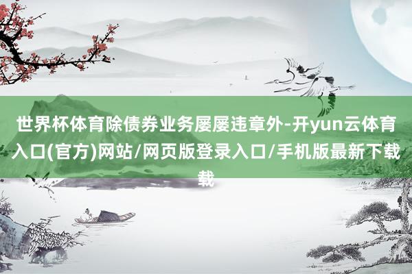 世界杯体育除债券业务屡屡违章外-开yun云体育入口(官方)网站/网页版登录入口/手机版最新下载