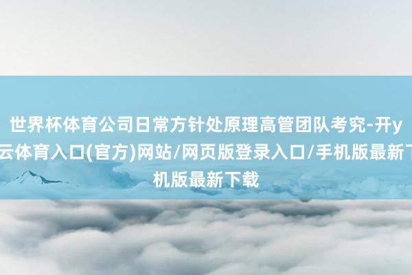 世界杯体育公司日常方针处原理高管团队考究-开yun云体育入口(官方)网站/网页版登录入口/手机版最新下载