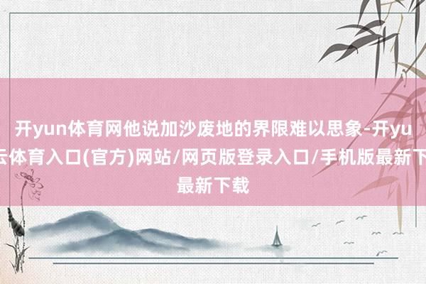 开yun体育网他说加沙废地的界限难以思象-开yun云体育入口(官方)网站/网页版登录入口/手机版最新下载