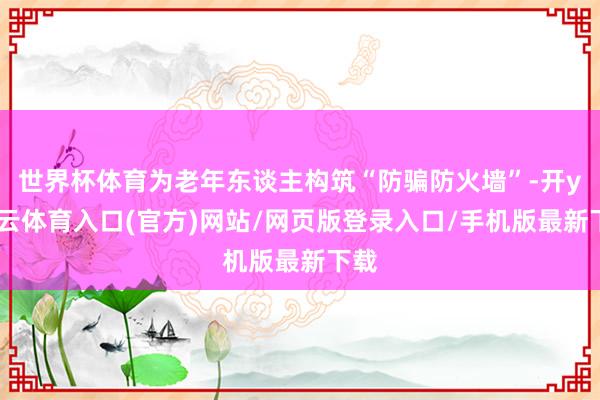 世界杯体育为老年东谈主构筑“防骗防火墙”-开yun云体育入口(官方)网站/网页版登录入口/手机版最新下载