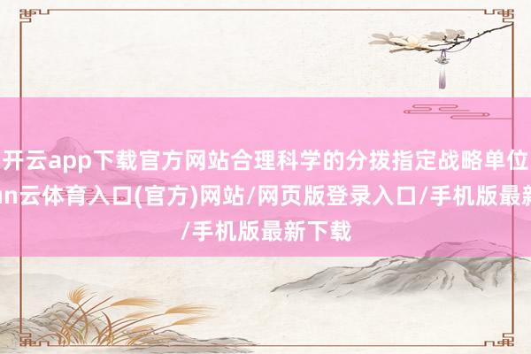 开云app下载官方网站合理科学的分拨指定战略单位-开yun云体育入口(官方)网站/网页版登录入口/手机版最新下载