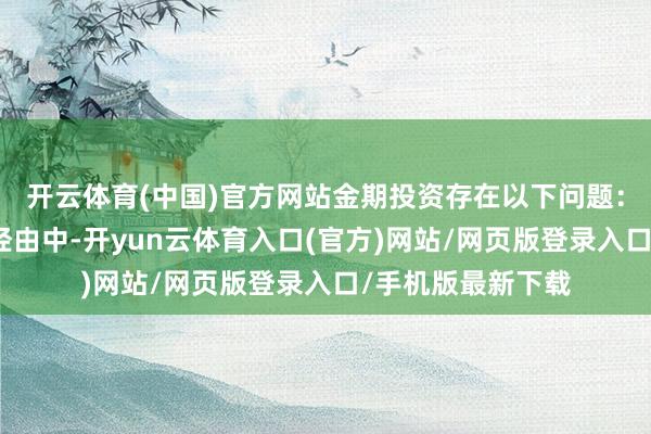 开云体育(中国)官方网站金期投资存在以下问题：一是在销售产物经由中-开yun云体育入口(官方)网站/网页版登录入口/手机版最新下载