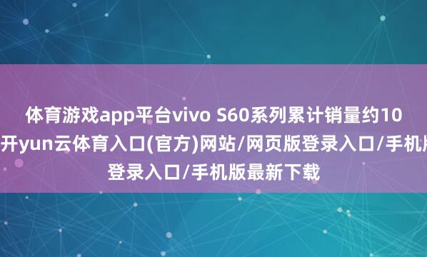 体育游戏app平台vivo S60系列累计销量约109.52万台-开yun云体育入口(官方)网站/网页版登录入口/手机版最新下载