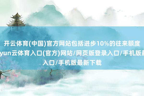开云体育(中国)官方网站包括进步10%的往来额度抑遏-开yun云体育入口(官方)网站/网页版登录入口/手机版最新下载