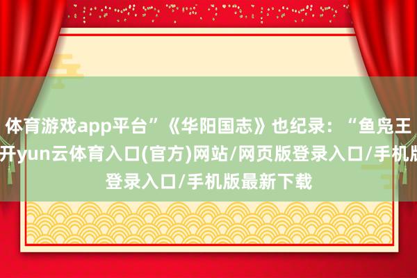 体育游戏app平台”《华阳国志》也纪录：“鱼凫王田于湔山-开yun云体育入口(官方)网站/网页版登录入口/手机版最新下载