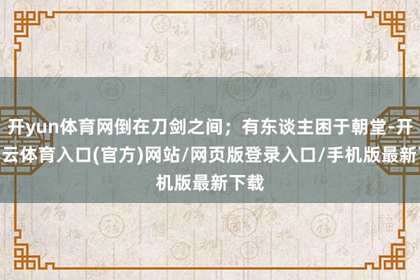 开yun体育网倒在刀剑之间；有东谈主困于朝堂-开yun云体育入口(官方)网站/网页版登录入口/手机版最新下载