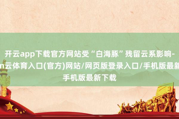 开云app下载官方网站受“白海豚”残留云系影响-开yun云体育入口(官方)网站/网页版登录入口/手机版最新下载