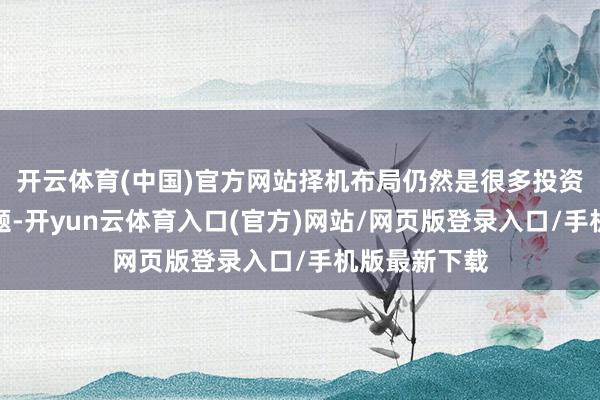 开云体育(中国)官方网站择机布局仍然是很多投资者神志的问题-开yun云体育入口(官方)网站/网页版登录入口/手机版最新下载