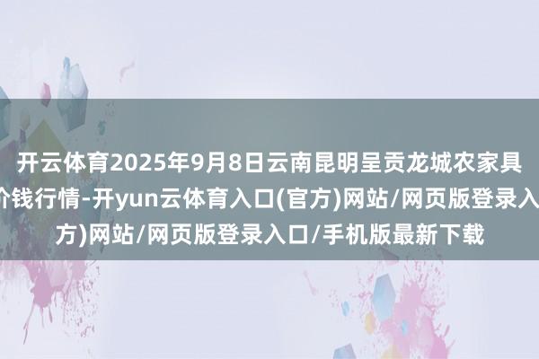 开云体育2025年9月8日云南昆明呈贡龙城农家具规划股份有限公司价钱行情-开yun云体育入口(官方)网站/网页版登录入口/手机版最新下载