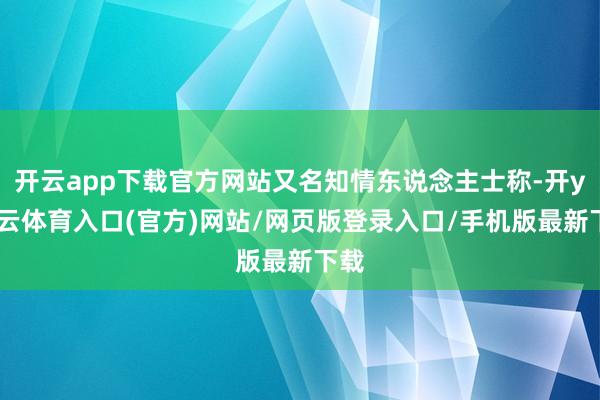 开云app下载官方网站又名知情东说念主士称-开yun云体育入口(官方)网站/网页版登录入口/手机版最新下载