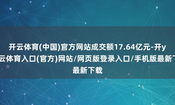 开云体育(中国)官方网站成交额17.64亿元-开yun云体育入口(官方)网站/网页版登录入口/手机版最新下载