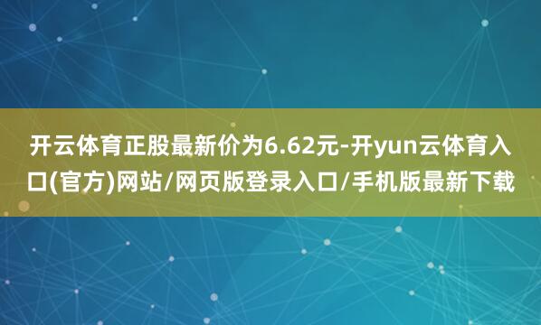 开云体育正股最新价为6.62元-开yun云体育入口(官方)网站/网页版登录入口/手机版最新下载