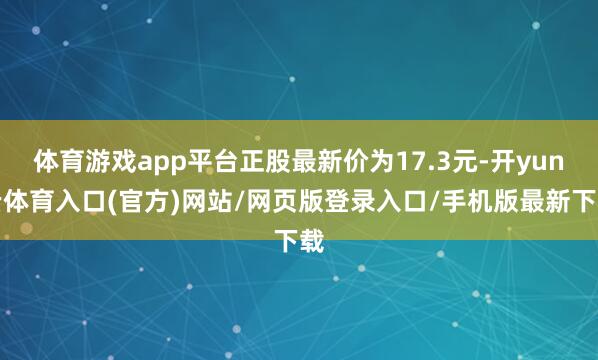 体育游戏app平台正股最新价为17.3元-开yun云体育入口(官方)网站/网页版登录入口/手机版最新下载
