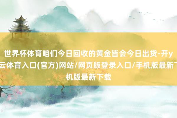 世界杯体育咱们今日回收的黄金皆会今日出货-开yun云体育入口(官方)网站/网页版登录入口/手机版最新下载