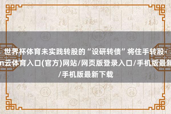 世界杯体育未实践转股的“设研转债”将住手转股-开yun云体育入口(官方)网站/网页版登录入口/手机版最新下载