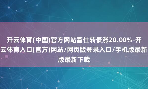 开云体育(中国)官方网站富仕转债涨20.00%-开yun云体育入口(官方)网站/网页版登录入口/手机版最新下载