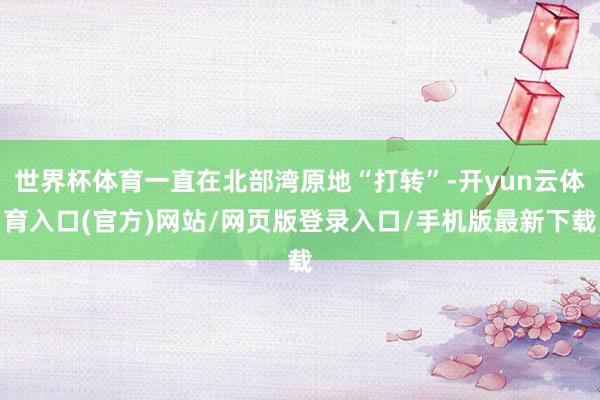 世界杯体育一直在北部湾原地“打转”-开yun云体育入口(官方)网站/网页版登录入口/手机版最新下载