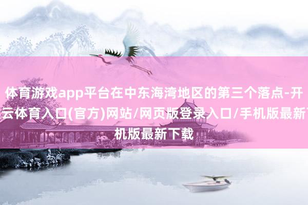 体育游戏app平台在中东海湾地区的第三个落点-开yun云体育入口(官方)网站/网页版登录入口/手机版最新下载