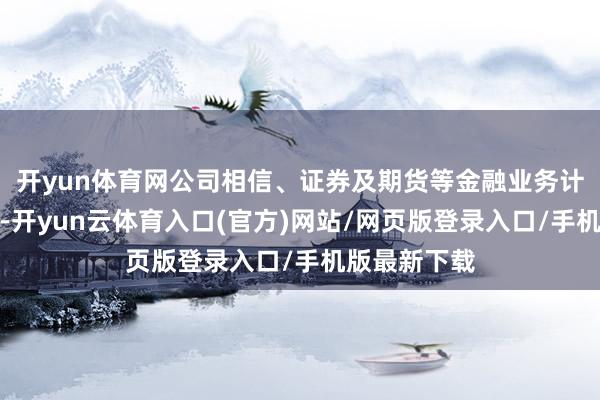 开yun体育网公司相信、证券及期货等金融业务计较情况细腻-开yun云体育入口(官方)网站/网页版登录入口/手机版最新下载