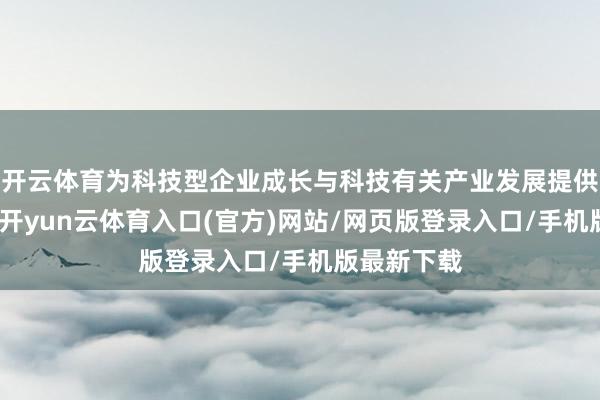 开云体育为科技型企业成长与科技有关产业发展提供坚实撑执-开yun云体育入口(官方)网站/网页版登录入口/手机版最新下载