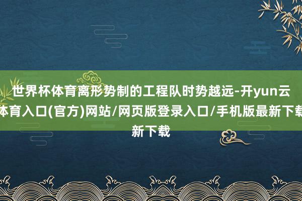 世界杯体育离形势制的工程队时势越远-开yun云体育入口(官方)网站/网页版登录入口/手机版最新下载