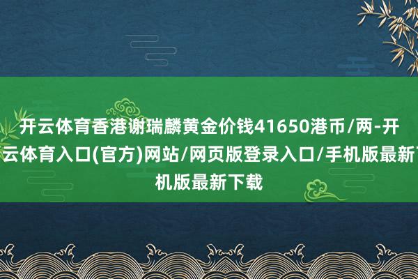 开云体育香港谢瑞麟黄金价钱41650港币/两-开yun云体育入口(官方)网站/网页版登录入口/手机版最新下载