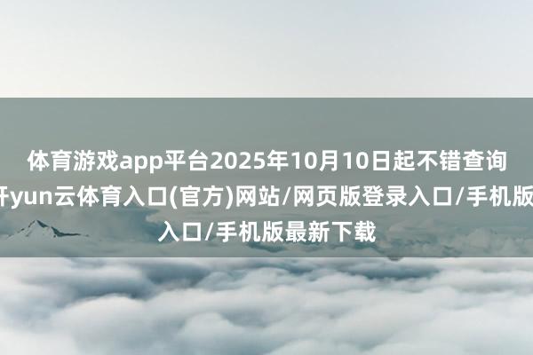 体育游戏app平台2025年10月10日起不错查询、赎回-开yun云体育入口(官方)网站/网页版登录入口/手机版最新下载