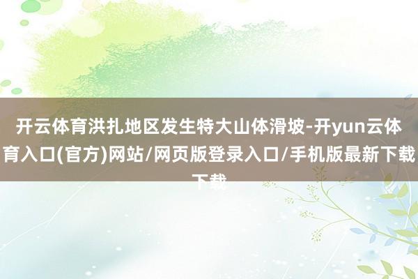 开云体育洪扎地区发生特大山体滑坡-开yun云体育入口(官方)网站/网页版登录入口/手机版最新下载