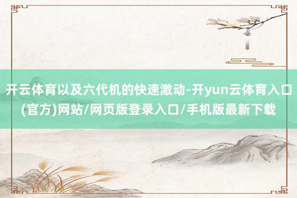 开云体育以及六代机的快速激动-开yun云体育入口(官方)网站/网页版登录入口/手机版最新下载