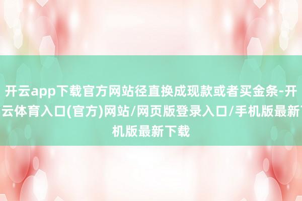 开云app下载官方网站径直换成现款或者买金条-开yun云体育入口(官方)网站/网页版登录入口/手机版最新下载